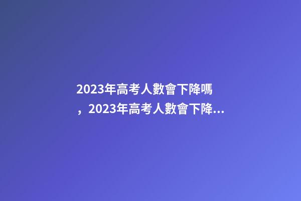 2023年高考人數會下降嗎，2023年高考人數會下降嗎-第1張-觀點-玄機派